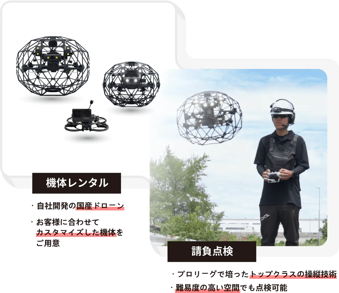 機体レンタル ・自社開発の国産ドローン ・お客様に合わせてカスタマイズした機体をご用意 請負点検 ・プロリーグで培ったトップクラスの操縦技術 ・難易度の高い空間でも点検可能